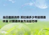 当日最新消息 买社保多少年能领退休金 计算退休金方法是怎样
