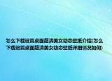 怎么下载设置桌面超清美女动态壁纸介绍(怎么下载设置桌面超清美女动态壁纸详细情况如何)