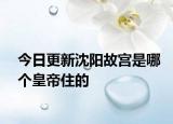 今日更新沈阳故宫是哪个皇帝住的