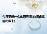 今日更新什么东西醒酒(白酒喝完能吃萝卜)