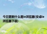今日更新什么是ie浏览器(安卓ie浏览器下载)