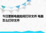 今日更新电脑如何打印文件 电脑怎么打印文件