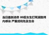 当日最新消息 00后女生打耳洞致颅内感染 严重或将危及生命