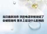 当日最新消息 贷款电话审核说错了会被拒绝吗 基本上是没什么影响的