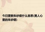 今日更新朱砂痣什么意思(男人心里的朱砂痣)