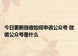 今日更新微信如何申请公众号 微信公众号是什么