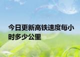 今日更新高铁速度每小时多少公里