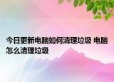 今日更新电脑如何清理垃圾 电脑怎么清理垃圾