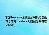 华为freelace无线蓝牙耳机怎么配对（华为freelace无线蓝牙耳机怎么配对）