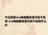 今日更新dns电脑服务器可能不能用 dns电脑服务器可能不能用怎么办