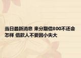 当日最新消息 来分期借800不还会怎样 借款人不要因小失大
