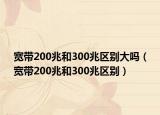 宽带200兆和300兆区别大吗（宽带200兆和300兆区别）