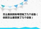 怎么看优酷账号登陆了几个设备（优酷怎么看登录了几个设备）