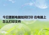 今日更新电脑如何打印 在电脑上怎么打印文件