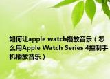 如何让apple watch播放音乐（怎么用Apple Watch Series 4控制手机播放音乐）