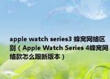 apple watch series3 蜂窝网络区别（Apple Watch Series 4蜂窝网络款怎么跟新版本）