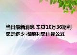 当日最新消息 车贷10万36期利息是多少 揭晓利息计算公式