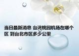 当日最新消息 台湾桃园机场在哪个区 到台北市区多少公里