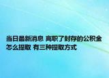 当日最新消息 离职了封存的公积金怎么提取 有三种提取方式