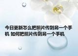 今日更新怎么把照片传到另一个手机 如何把照片传到另一个手机