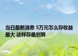 当日最新消息 5万元怎么存收益最大 这样存最划算