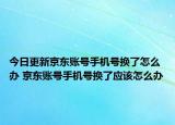今日更新京东账号手机号换了怎么办 京东账号手机号换了应该怎么办