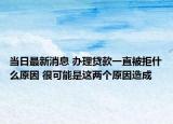 当日最新消息 办理贷款一直被拒什么原因 很可能是这两个原因造成