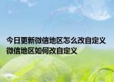 今日更新微信地区怎么改自定义 微信地区如何改自定义