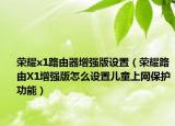 荣耀x1路由器增强版设置（荣耀路由X1增强版怎么设置儿童上网保护功能）