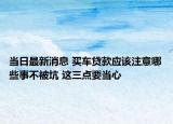 当日最新消息 买车贷款应该注意哪些事不被坑 这三点要当心