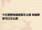 今日更新电脑屏幕怎么擦 电脑屏幕可以怎么擦