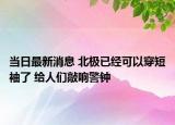当日最新消息 北极已经可以穿短袖了 给人们敲响警钟