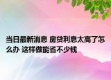 当日最新消息 房贷利息太高了怎么办 这样做能省不少钱