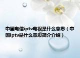 中国电信iptv电视是什么意思（中国iptv是什么意思简介介绍）