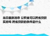 当日最新消息 公积金可以跨省贷款买房吗 跨省贷款的条件是什么