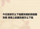 今日更新怎么下载朋友圈的微信朋友圈 微信上的朋友圈怎么下载