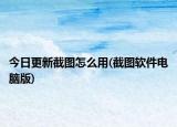 今日更新截图怎么用(截图软件电脑版)