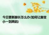 今日更新脚长怎么办(如何让脚变小一到两码)