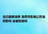当日最新消息 消费贷影响公积金贷款吗 会被拒绝吗