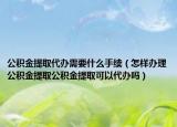 公积金提取代办需要什么手续（怎样办理公积金提取公积金提取可以代办吗）