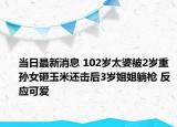 当日最新消息 102岁太婆被2岁重孙女砸玉米还击后3岁姐姐躺枪 反应可爱