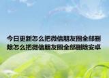 今日更新怎么把微信朋友圈全部删除怎么把微信朋友圈全部删除安卓
