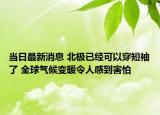当日最新消息 北极已经可以穿短袖了 全球气候变暖令人感到害怕