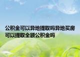 公积金可以异地提取吗异地买房可以提取全额公积金吗