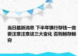 当日最新消息 下半年银行存钱一定要注意注意这三大变化 否则越存越穷