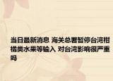 当日最新消息 海关总署暂停台湾柑橘类水果等输入 对台湾影响很严重吗