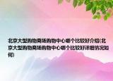 北京大型购物商场购物中心哪个比较好介绍(北京大型购物商场购物中心哪个比较好详细情况如何)