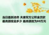 当日最新消息 夫妻双方公积金贷款最高额度是多少 最高额度为80万元