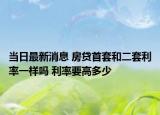 当日最新消息 房贷首套和二套利率一样吗 利率要高多少