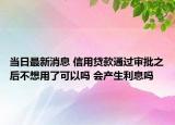 当日最新消息 信用贷款通过审批之后不想用了可以吗 会产生利息吗